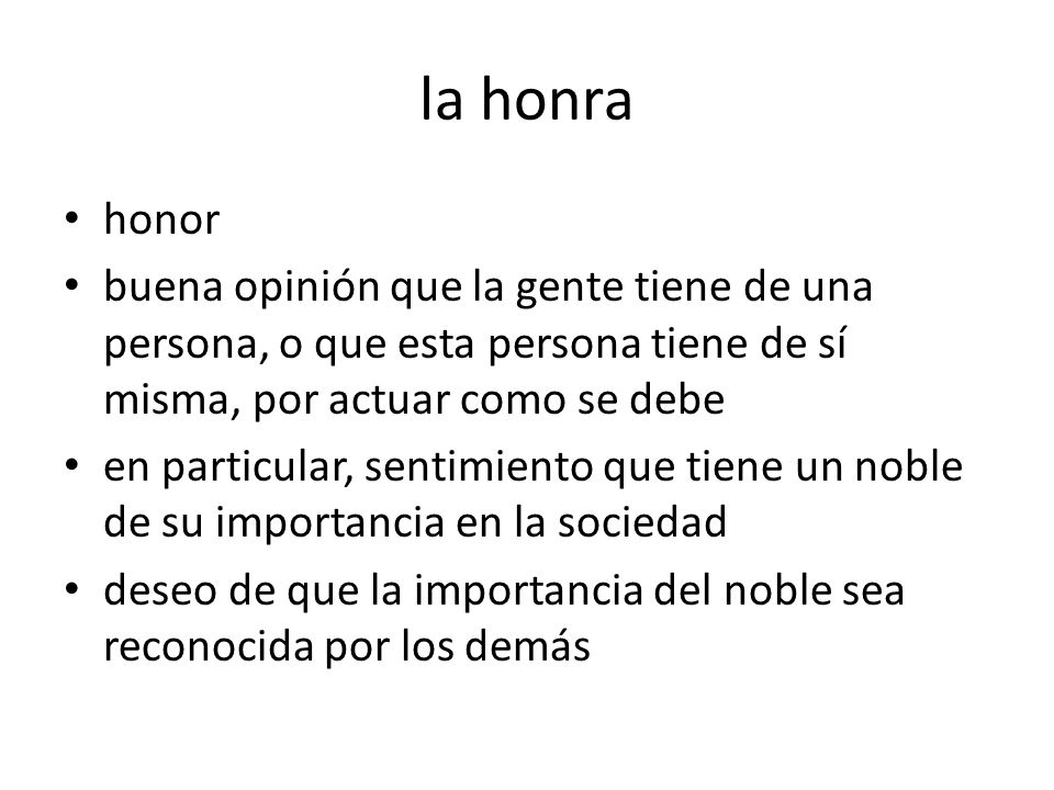 la honra honor. buena opinión que la gente tiene de una persona, o que esta persona tiene de sí misma, por actuar como se debe.