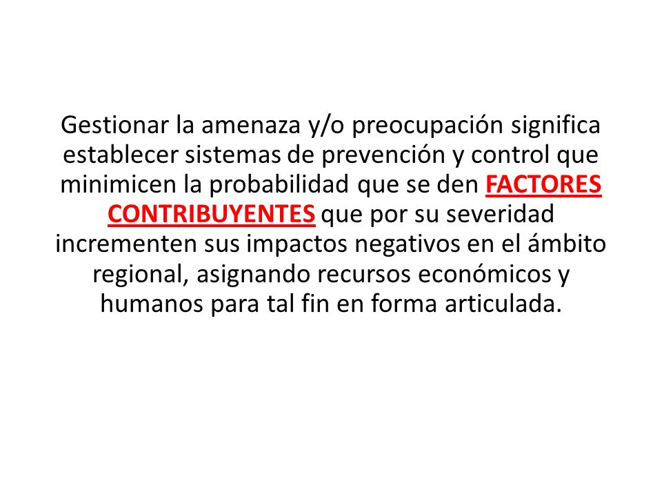 Gestionar la amenaza y/o preocupación significa establecer sistemas de prevención y control que minimicen la probabilidad que se den FACTORES CONTRIBUYENTES que por su severidad incrementen sus impactos negativos en el ámbito regional, asignando recursos económicos y humanos para tal fin en forma articulada.