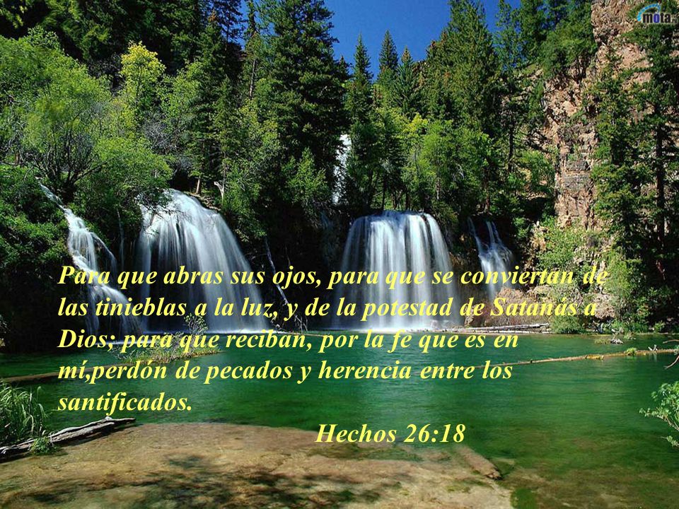Para que abras sus ojos, para que se conviertan de las tinieblas a la luz, y de la potestad de Satanás a Dios; para que reciban, por la fe que es en mí,perdón de pecados y herencia entre los santificados.