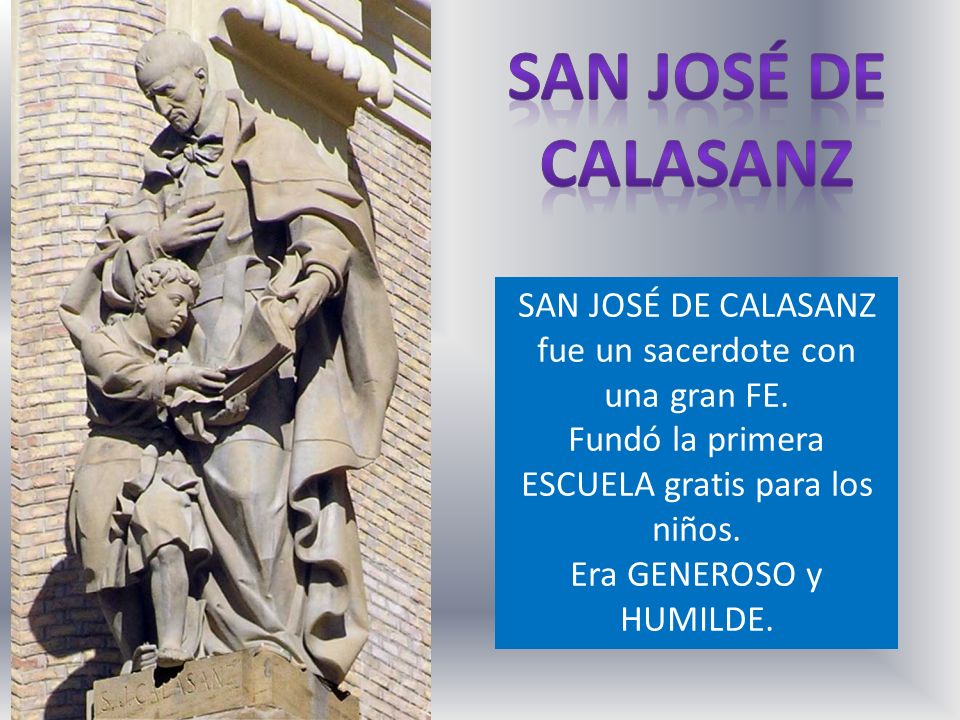 San josé de calasanz SAN JOSÉ DE CALASANZ fue un sacerdote con una gran FE. Fundó la primera ESCUELA gratis para los niños.