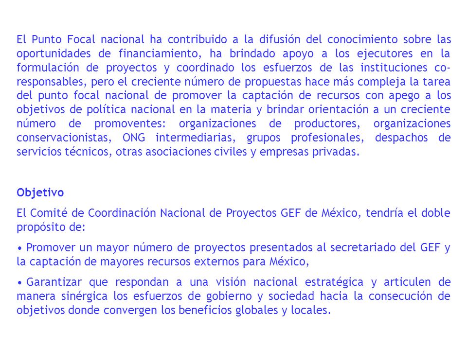 El Punto Focal nacional ha contribuido a la difusión del conocimiento sobre las oportunidades de financiamiento, ha brindado apoyo a los ejecutores en la formulación de proyectos y coordinado los esfuerzos de las instituciones co- responsables, pero el creciente número de propuestas hace más compleja la tarea del punto focal nacional de promover la captación de recursos con apego a los objetivos de política nacional en la materia y brindar orientación a un creciente número de promoventes: organizaciones de productores, organizaciones conservacionistas, ONG intermediarias, grupos profesionales, despachos de servicios técnicos, otras asociaciones civiles y empresas privadas.