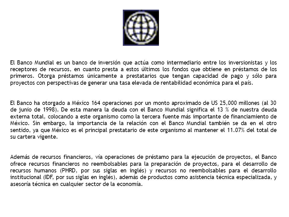 El Banco Mundial es un banco de inversión que actúa como intermediario entre los inversionistas y los receptores de recursos, en cuanto presta a estos últimos los fondos que obtiene en préstamos de los primeros. Otorga préstamos únicamente a prestatarios que tengan capacidad de pago y sólo para proyectos con perspectivas de generar una tasa elevada de rentabilidad económica para el país.