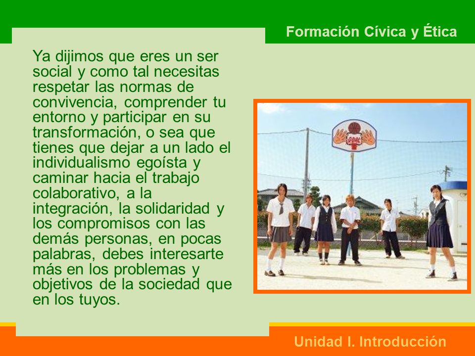 Ya dijimos que eres un ser social y como tal necesitas respetar las normas de convivencia, comprender tu entorno y participar en su transformación, o sea que tienes que dejar a un lado el individualismo egoísta y caminar hacia el trabajo colaborativo, a la integración, la solidaridad y los compromisos con las demás personas, en pocas palabras, debes interesarte más en los problemas y objetivos de la sociedad que en los tuyos.