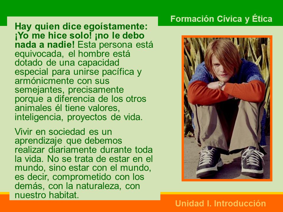 Hay quien dice egoístamente: ¡Yo me hice solo! ¡no le debo nada a nadie! Esta persona está equivocada, el hombre está dotado de una capacidad especial para unirse pacífica y armónicmente con sus semejantes, precisamente porque a diferencia de los otros animales él tiene valores, inteligencia, proyectos de vida.