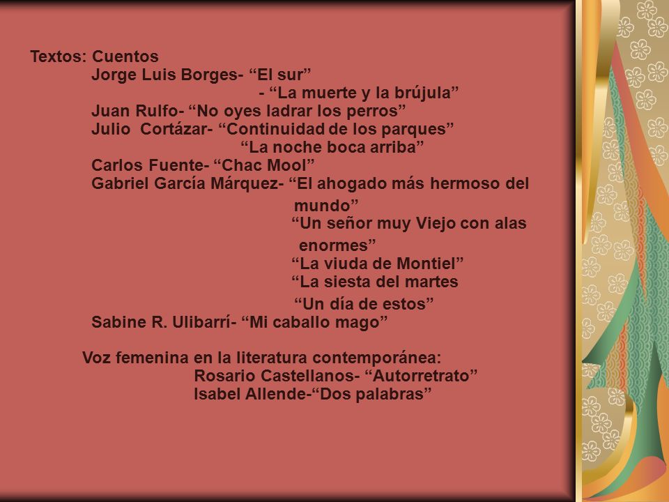 Textos: Cuentos Jorge Luis Borges- El sur - La muerte y la brújula Juan Rulfo- No oyes ladrar los perros Julio Cortázar- Continuidad de los parques La noche boca arriba Carlos Fuente- Chac Mool Gabriel García Márquez- El ahogado más hermoso del