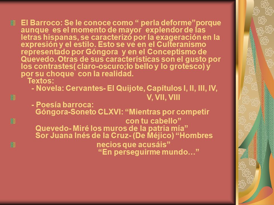 El Barroco: Se le conoce como perla deforme porque aunque es el momento de mayor explendor de las letras hispanas, se caracterizó por la exageración en la expresión y el estilo. Esto se ve en el Culteranismo representado por Góngora y en el Conceptismo de Quevedo. Otras de sus características son el gusto por los contrastes( claro-oscuro;lo bello y lo grotesco) y por su choque con la realidad. Textos: - Novela: Cervantes- El Quijote, Capítulos I, II, III, IV,