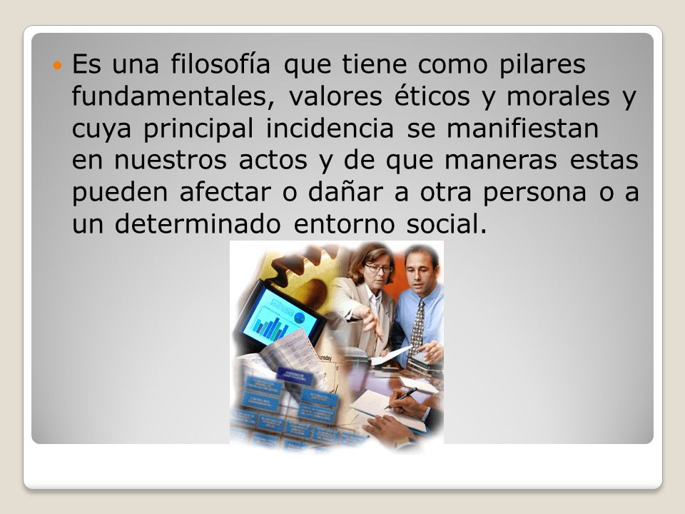 Es una filosofía que tiene como pilares fundamentales, valores éticos y morales y cuya principal incidencia se manifiestan en nuestros actos y de que maneras estas pueden afectar o dañar a otra persona o a un determinado entorno social.