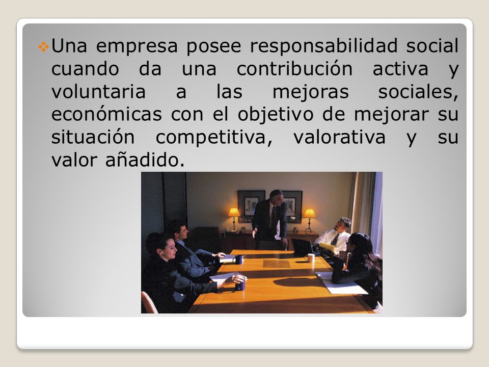 Una empresa posee responsabilidad social cuando da una contribución activa y voluntaria a las mejoras sociales, económicas con el objetivo de mejorar su situación competitiva, valorativa y su valor añadido.