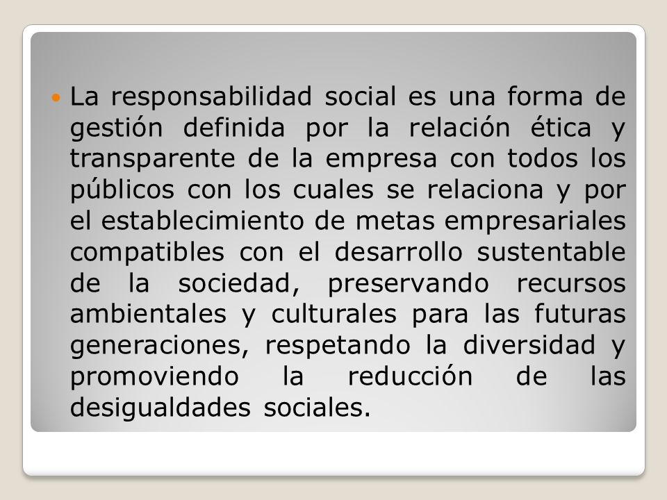 La responsabilidad social es una forma de gestión definida por la relación ética y transparente de la empresa con todos los públicos con los cuales se relaciona y por el establecimiento de metas empresariales compatibles con el desarrollo sustentable de la sociedad, preservando recursos ambientales y culturales para las futuras generaciones, respetando la diversidad y promoviendo la reducción de las desigualdades sociales.