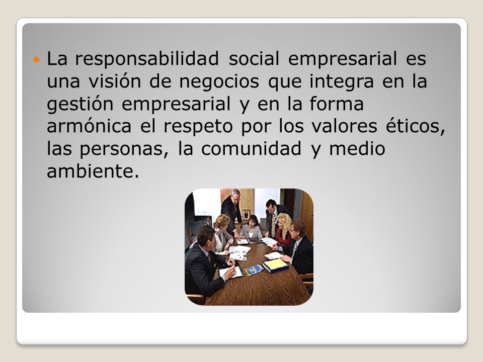 La responsabilidad social empresarial es una visión de negocios que integra en la gestión empresarial y en la forma armónica el respeto por los valores éticos, las personas, la comunidad y medio ambiente.