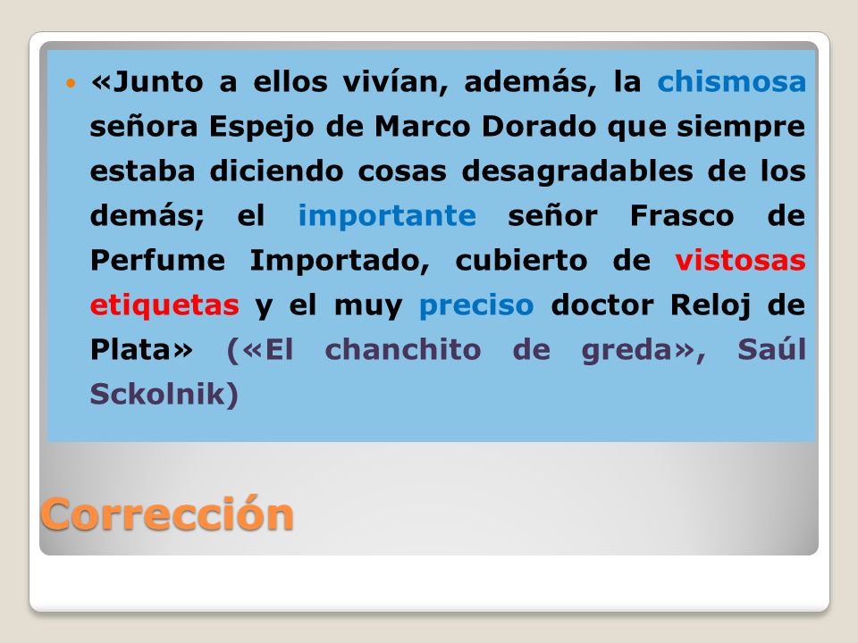 «Junto a ellos vivían, además, la chismosa señora Espejo de Marco Dorado que siempre estaba diciendo cosas desagradables de los demás; el importante señor Frasco de Perfume Importado, cubierto de vistosas etiquetas y el muy preciso doctor Reloj de Plata» («El chanchito de greda», Saúl Sckolnik)