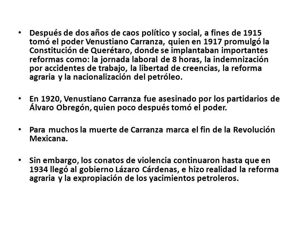 Después de dos años de caos político y social, a fines de 1915 tomó el poder Venustiano Carranza, quien en 1917 promulgó la Constitución de Querétaro, donde se implantaban importantes reformas como: la jornada laboral de 8 horas, la indemnización por accidentes de trabajo, la libertad de creencias, la reforma agraria y la nacionalización del petróleo.