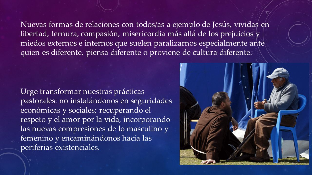 Nuevas formas de relaciones con todos/as a ejemplo de Jesús, vividas en libertad, ternura, compasión, misericordia más allá de los prejuicios y miedos externos e internos que suelen paralizarnos especialmente ante quien es diferente, piensa diferente o proviene de cultura diferente.