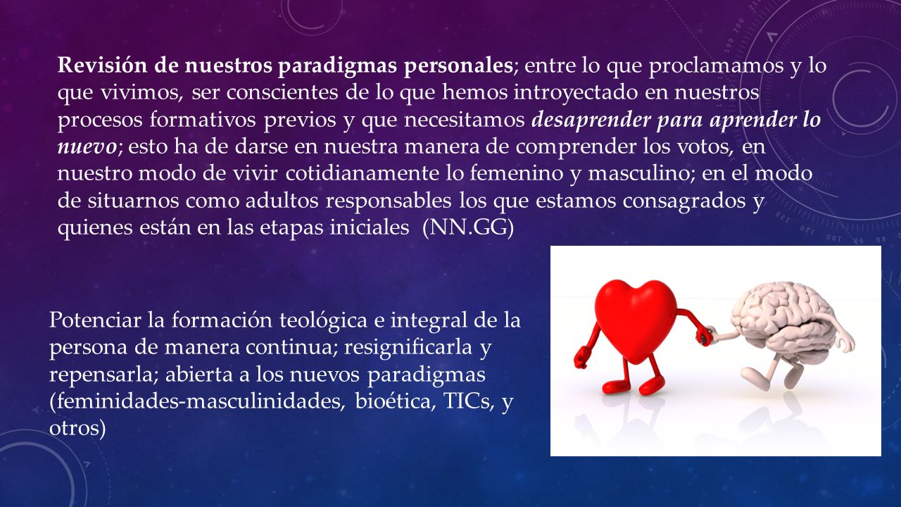 Revisión de nuestros paradigmas personales; entre lo que proclamamos y lo que vivimos, ser conscientes de lo que hemos introyectado en nuestros procesos formativos previos y que necesitamos desaprender para aprender lo nuevo; esto ha de darse en nuestra manera de comprender los votos, en nuestro modo de vivir cotidianamente lo femenino y masculino; en el modo de situarnos como adultos responsables los que estamos consagrados y quienes están en las etapas iniciales (NN.GG)