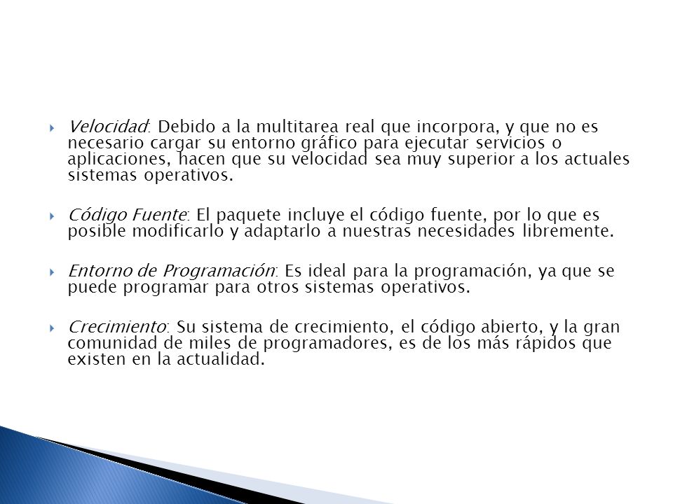 Velocidad: Debido a la multitarea real que incorpora, y que no es necesario cargar su entorno gráfico para ejecutar servicios o aplicaciones, hacen que su velocidad sea muy superior a los actuales sistemas operativos.