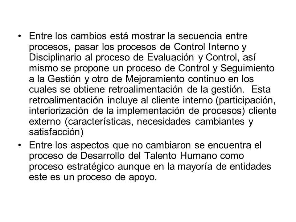 Entre los cambios está mostrar la secuencia entre procesos, pasar los procesos de Control Interno y Disciplinario al proceso de Evaluación y Control, así mismo se propone un proceso de Control y Seguimiento a la Gestión y otro de Mejoramiento continuo en los cuales se obtiene retroalimentación de la gestión. Esta retroalimentación incluye al cliente interno (participación, interiorización de la implementación de procesos) cliente externo (características, necesidades cambiantes y satisfacción)