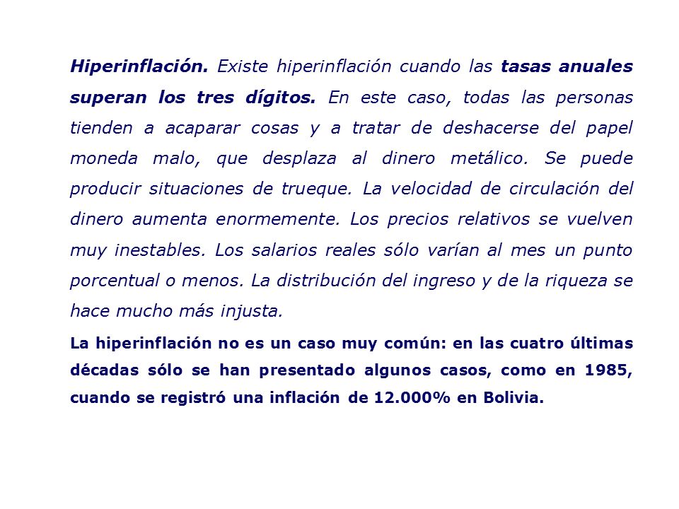 Hiperinflación. Existe hiperinflación cuando las tasas anuales superan los tres dígitos. En este caso, todas las personas tienden a acaparar cosas y a tratar de deshacerse del papel moneda malo, que desplaza al dinero metálico. Se puede producir situaciones de trueque. La velocidad de circulación del dinero aumenta enormemente. Los precios relativos se vuelven muy inestables. Los salarios reales sólo varían al mes un punto porcentual o menos. La distribución del ingreso y de la riqueza se hace mucho más injusta.