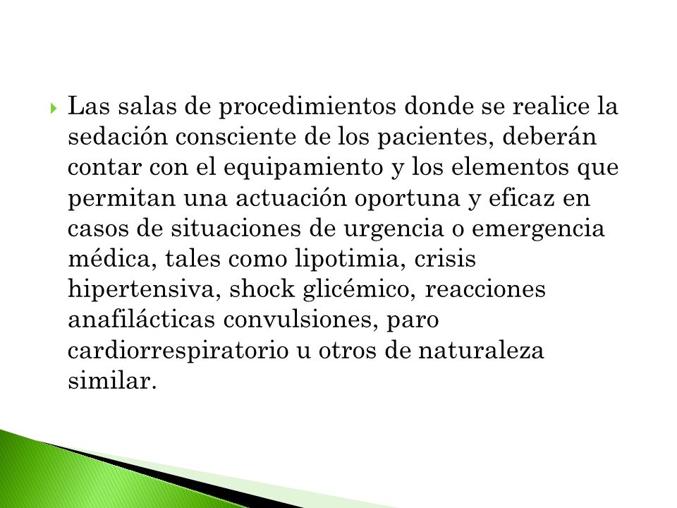 Las salas de procedimientos donde se realice la sedación consciente de los pacientes, deberán contar con el equipamiento y los elementos que permitan una actuación oportuna y eficaz en casos de situaciones de urgencia o emergencia médica, tales como lipotimia, crisis hipertensiva, shock glicémico, reacciones anafilácticas convulsiones, paro cardiorrespiratorio u otros de naturaleza similar.
