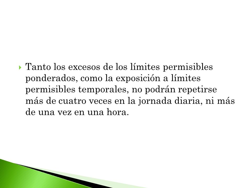 Tanto los excesos de los límites permisibles ponderados, como la exposición a límites permisibles temporales, no podrán repetirse más de cuatro veces en la jornada diaria, ni más de una vez en una hora.