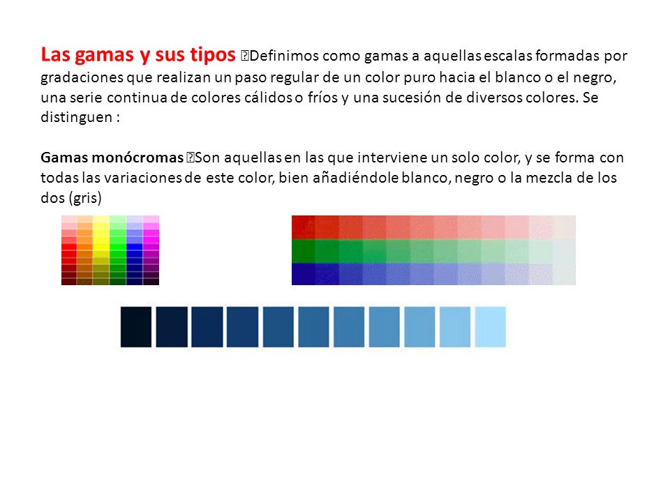 Las gamas y sus tipos Definimos como gamas a aquellas escalas formadas por gradaciones que realizan un paso regular de un color puro hacia el blanco o el negro, una serie continua de colores cálidos o fríos y una sucesión de diversos colores. Se distinguen :