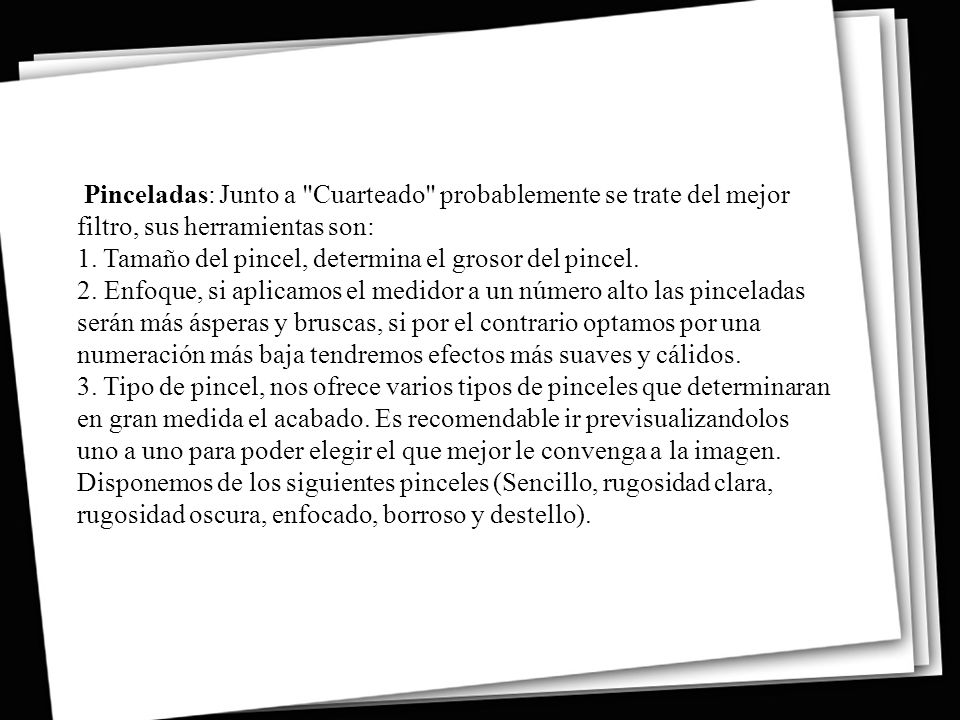Pinceladas: Junto a Cuarteado probablemente se trate del mejor filtro, sus herramientas son: 1. Tamaño del pincel, determina el grosor del pincel. 2. Enfoque, si aplicamos el medidor a un número alto las pinceladas serán más ásperas y bruscas, si por el contrario optamos por una numeración más baja tendremos efectos más suaves y cálidos. 3. Tipo de pincel, nos ofrece varios tipos de pinceles que determinaran en gran medida el acabado.