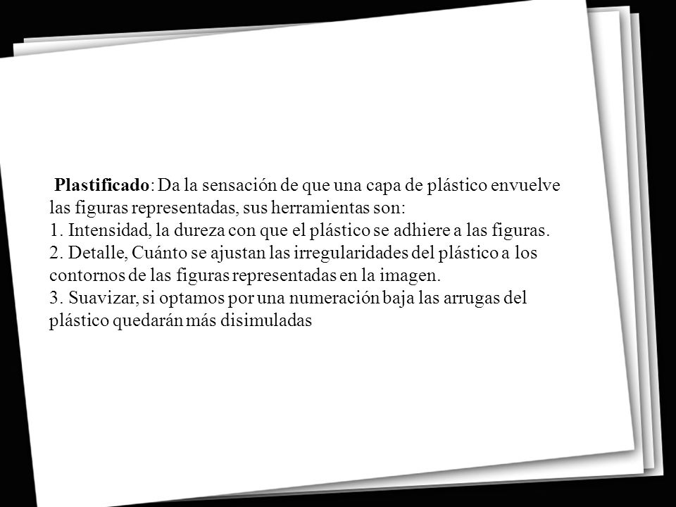 Plastificado: Da la sensación de que una capa de plástico envuelve las figuras representadas, sus herramientas son: 1. Intensidad, la dureza con que el plástico se adhiere a las figuras. 2. Detalle, Cuánto se ajustan las irregularidades del plástico a los contornos de las figuras representadas en la imagen. 3. Suavizar, si optamos por una numeración baja las arrugas del plástico quedarán más disimuladas