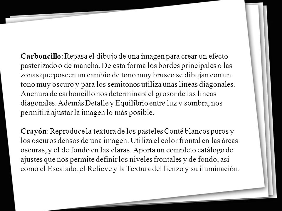 Carboncillo: Repasa el dibujo de una imagen para crear un efecto pasterizado o de mancha. De esta forma los bordes principales o las zonas que poseen un cambio de tono muy brusco se dibujan con un tono muy oscuro y para los semitonos utiliza unas líneas diagonales. Anchura de carboncillo nos determinará el grosor de las líneas diagonales. Además Detalle y Equilibrio entre luz y sombra, nos permitirá ajustar la imagen lo más posible.