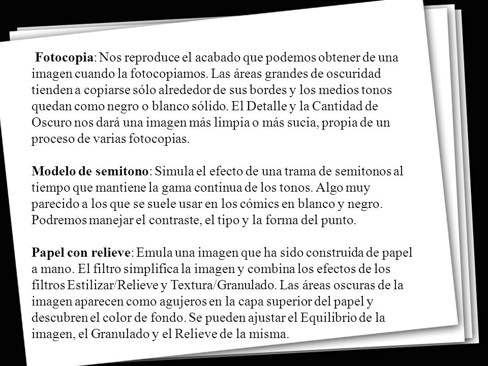 Fotocopia: Nos reproduce el acabado que podemos obtener de una imagen cuando la fotocopiamos. Las áreas grandes de oscuridad tienden a copiarse sólo alrededor de sus bordes y los medios tonos quedan como negro o blanco sólido. El Detalle y la Cantidad de Oscuro nos dará una imagen más limpia o más sucia, propia de un proceso de varias fotocopias.