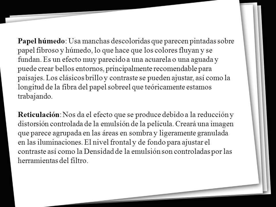 Papel húmedo: Usa manchas descoloridas que parecen pintadas sobre papel fibroso y húmedo, lo que hace que los colores fluyan y se fundan. Es un efecto muy parecido a una acuarela o una aguada y puede crear bellos entornos, principalmente recomendable para paisajes. Los clásicos brillo y contraste se pueden ajustar, así como la longitud de la fibra del papel sobreel que teóricamente estamos trabajando.