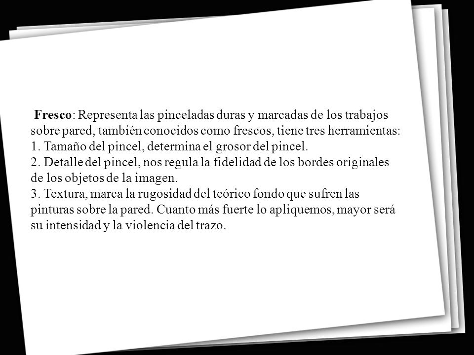Fresco: Representa las pinceladas duras y marcadas de los trabajos sobre pared, también conocidos como frescos, tiene tres herramientas: 1. Tamaño del pincel, determina el grosor del pincel. 2. Detalle del pincel, nos regula la fidelidad de los bordes originales de los objetos de la imagen. 3. Textura, marca la rugosidad del teórico fondo que sufren las pinturas sobre la pared.