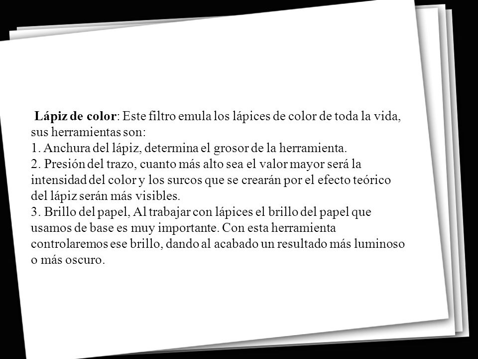 Lápiz de color: Este filtro emula los lápices de color de toda la vida, sus herramientas son: 1. Anchura del lápiz, determina el grosor de la herramienta. 2. Presión del trazo, cuanto más alto sea el valor mayor será la intensidad del color y los surcos que se crearán por el efecto teórico del lápiz serán más visibles. 3. Brillo del papel, Al trabajar con lápices el brillo del papel que usamos de base es muy importante.