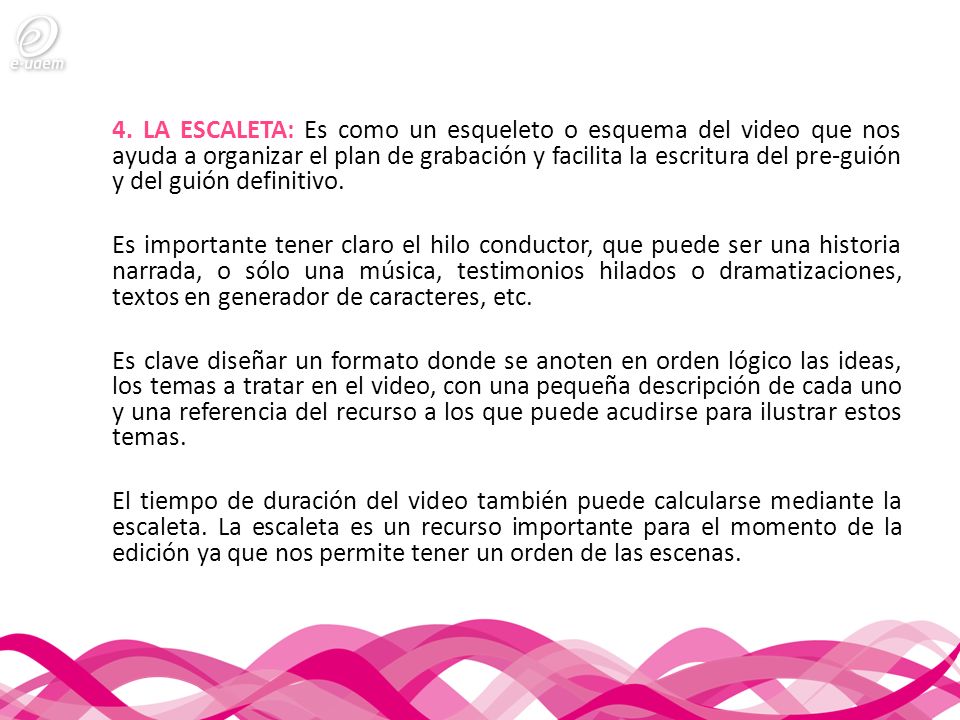 4. LA ESCALETA: Es como un esqueleto o esquema del video que nos ayuda a organizar el plan de grabación y facilita la escritura del pre-guión y del guión definitivo.