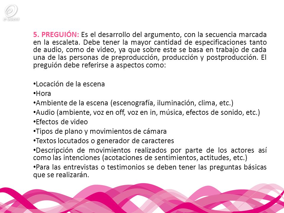 5. PREGUIÓN: Es el desarrollo del argumento, con la secuencia marcada en la escaleta. Debe tener la mayor cantidad de especificaciones tanto de audio, como de video, ya que sobre este se basa en trabajo de cada una de las personas de preproducción, producción y postproducción. El preguión debe referirse a aspectos como:
