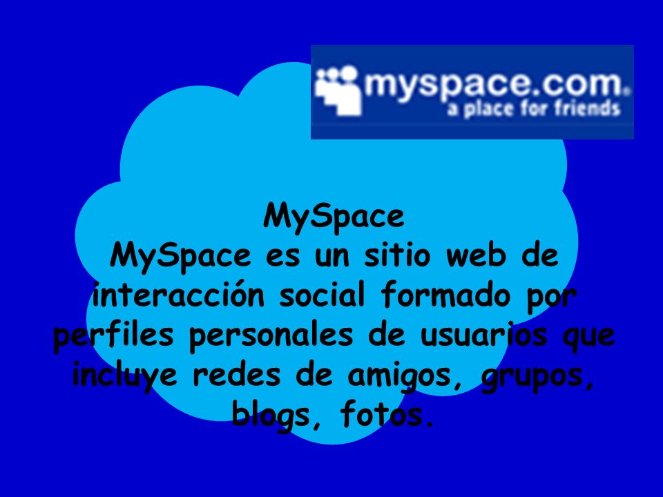 MySpace MySpace es un sitio web de interacción social formado por perfiles personales de usuarios que incluye redes de amigos, grupos, blogs, fotos.