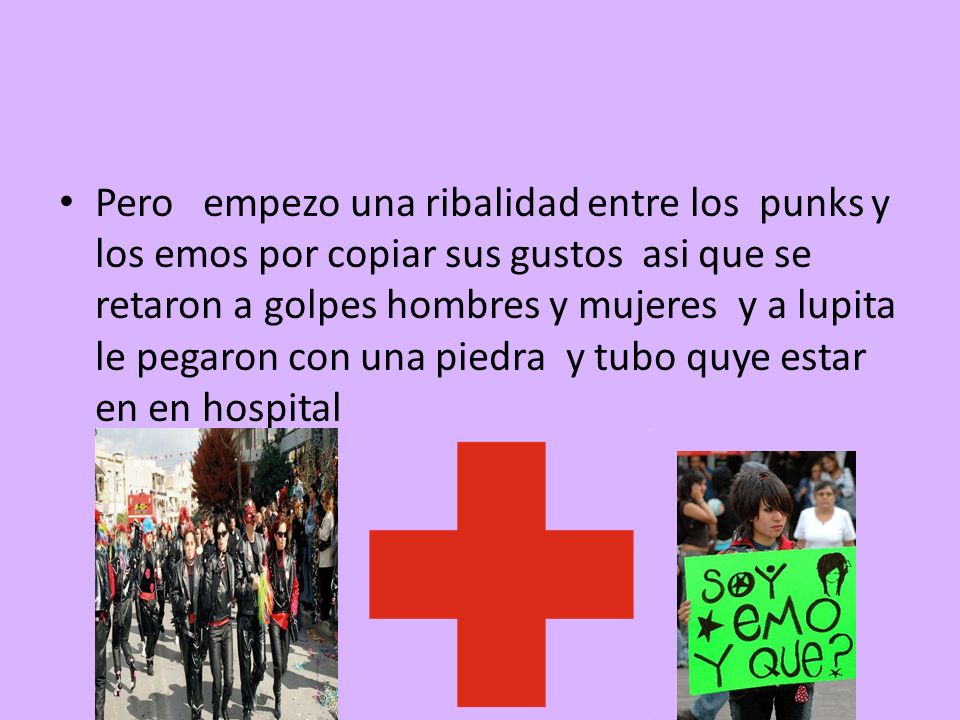 Pero empezo una ribalidad entre los punks y los emos por copiar sus gustos asi que se retaron a golpes hombres y mujeres y a lupita le pegaron con una piedra y tubo quye estar en en hospital