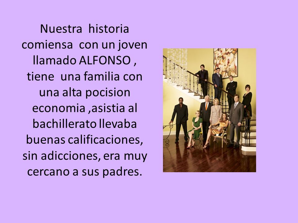 Nuestra historia comiensa con un joven llamado ALFONSO , tiene una familia con una alta pocision economia ,asistia al bachillerato llevaba buenas calificaciones, sin adicciones, era muy cercano a sus padres.