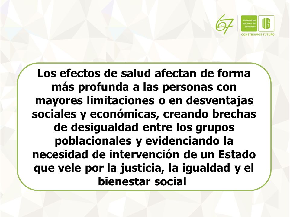 Los efectos de salud afectan de forma más profunda a las personas con mayores limitaciones o en desventajas sociales y económicas, creando brechas de desigualdad entre los grupos poblacionales y evidenciando la necesidad de intervención de un Estado que vele por la justicia, la igualdad y el bienestar social.