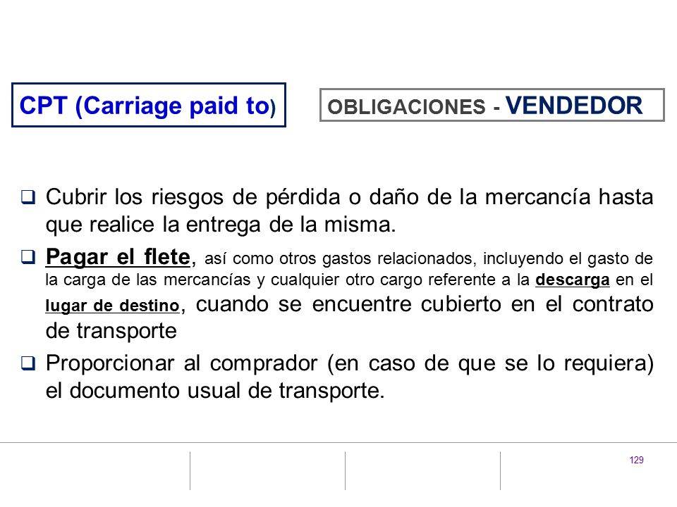 CPT (Carriage paid to) OBLIGACIONES - VENDEDOR. Cubrir los riesgos de pérdida o daño de la mercancía hasta que realice la entrega de la misma.