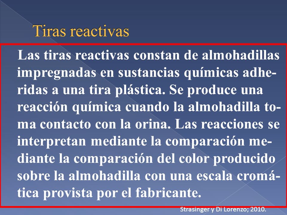 Las tiras reactivas constan de almohadillas impregnadas en sustancias químicas adhe-ridas a una tira plástica. Se produce una reacción química cuando la almohadilla to-ma contacto con la orina. Las reacciones se interpretan mediante la comparación me-diante la comparación del color producido sobre la almohadilla con una escala cromá-tica provista por el fabricante.