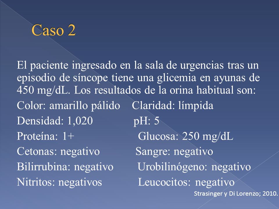 El paciente ingresado en la sala de urgencias tras un episodio de síncope tiene una glicemia en ayunas de 450 mg/dL. Los resultados de la orina habitual son: Color: amarillo pálido Claridad: límpida Densidad: 1,020 pH: 5 Proteína: 1+ Glucosa: 250 mg/dL Cetonas: negativo Sangre: negativo Bilirrubina: negativo Urobilinógeno: negativo Nitritos: negativos Leucocitos: negativo