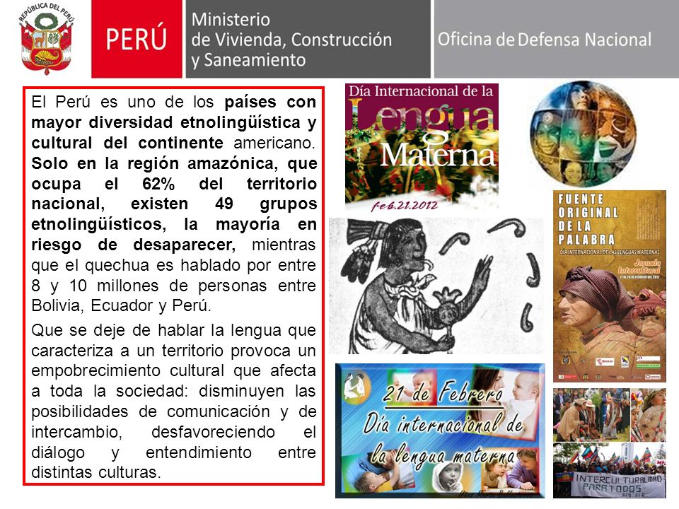 El Perú es uno de los países con mayor diversidad etnolingüística y cultural del continente americano. Solo en la región amazónica, que ocupa el 62% del territorio nacional, existen 49 grupos etnolingüísticos, la mayoría en riesgo de desaparecer, mientras que el quechua es hablado por entre 8 y 10 millones de personas entre Bolivia, Ecuador y Perú.