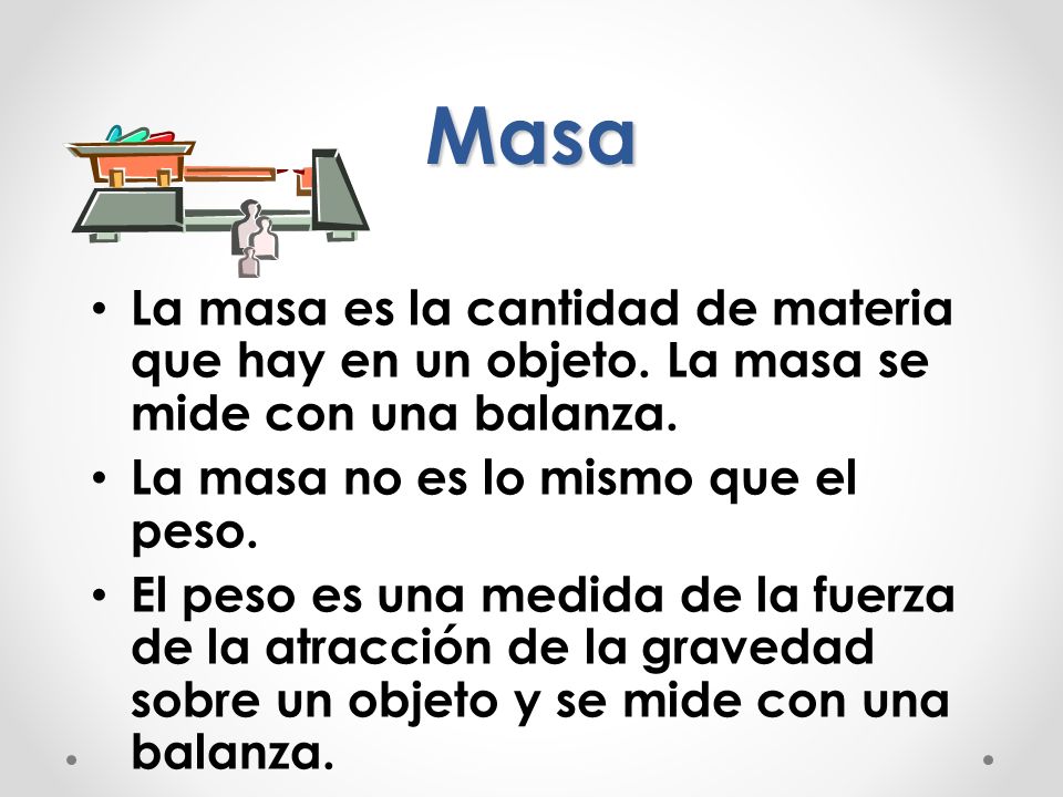 Masa La masa es la cantidad de materia que hay en un objeto. La masa se mide con una balanza. La masa no es lo mismo que el peso.