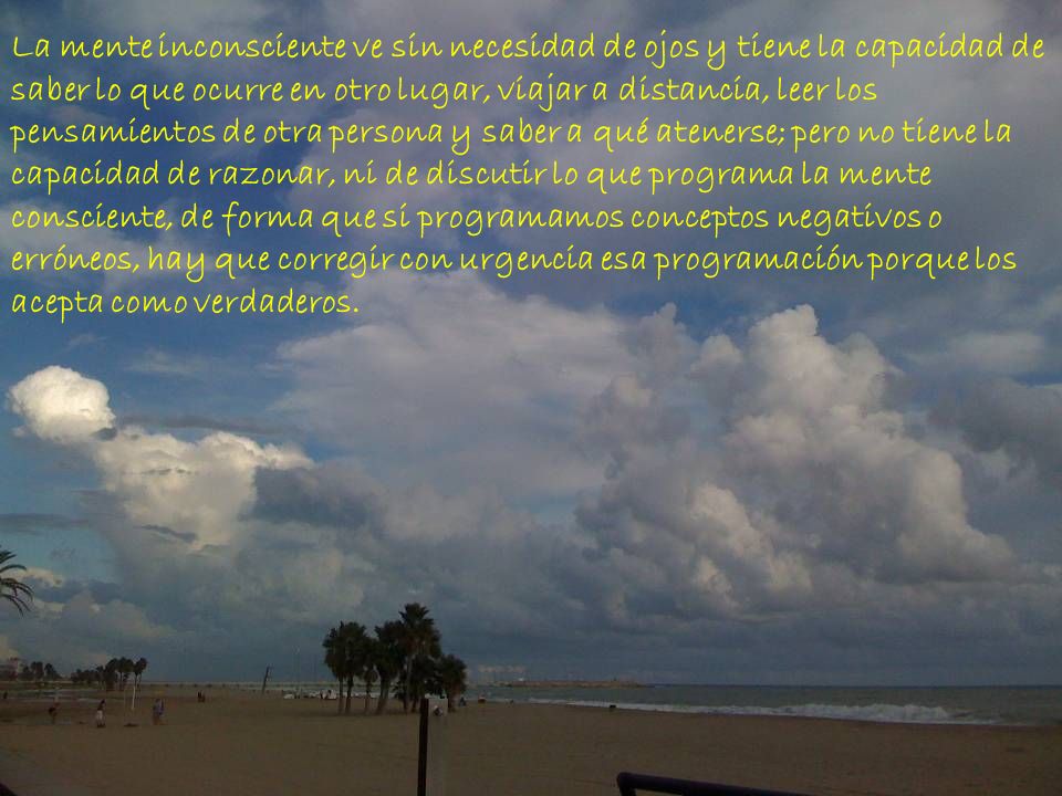 La mente inconsciente ve sin necesidad de ojos y tiene la capacidad de saber lo que ocurre en otro lugar, viajar a distancia, leer los pensamientos de otra persona y saber a qué atenerse; pero no tiene la capacidad de razonar, ni de discutir lo que programa la mente consciente, de forma que si programamos conceptos negativos o erróneos, hay que corregir con urgencia esa programación porque los acepta como verdaderos.
