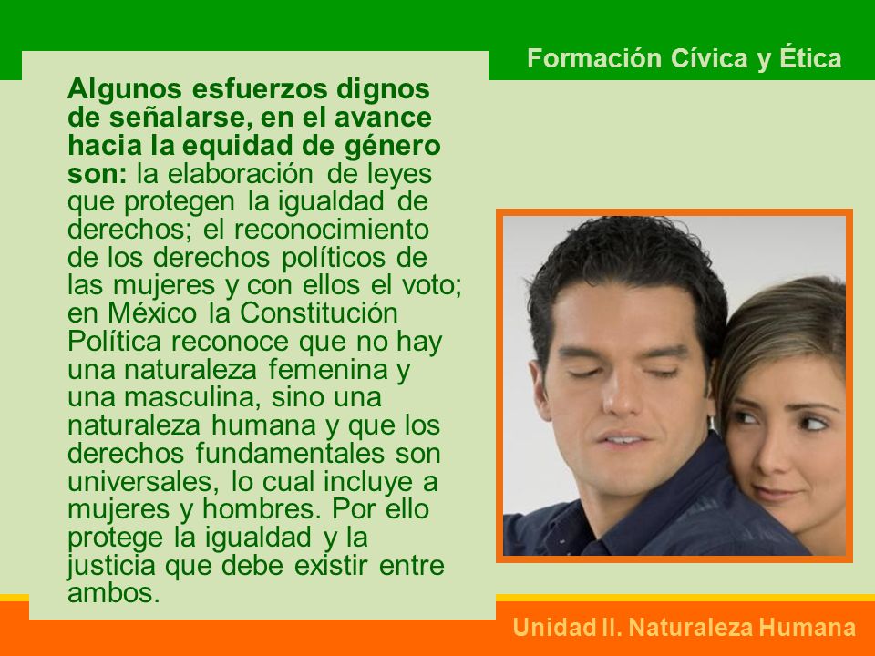 Algunos esfuerzos dignos de señalarse, en el avance hacia la equidad de género son: la elaboración de leyes que protegen la igualdad de derechos; el reconocimiento de los derechos políticos de las mujeres y con ellos el voto; en México la Constitución Política reconoce que no hay una naturaleza femenina y una masculina, sino una naturaleza humana y que los derechos fundamentales son universales, lo cual incluye a mujeres y hombres.