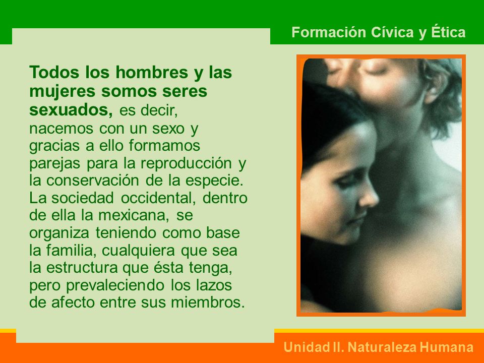 Todos los hombres y las mujeres somos seres sexuados, es decir, nacemos con un sexo y gracias a ello formamos parejas para la reproducción y la conservación de la especie.