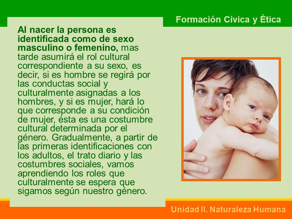 Al nacer la persona es identificada como de sexo masculino o femenino, mas tarde asumirá el rol cultural correspondiente a su sexo, es decir, si es hombre se regirá por las conductas social y culturalmente asignadas a los hombres, y si es mujer, hará lo que corresponde a su condición de mujer, ésta es una costumbre cultural determinada por el género.