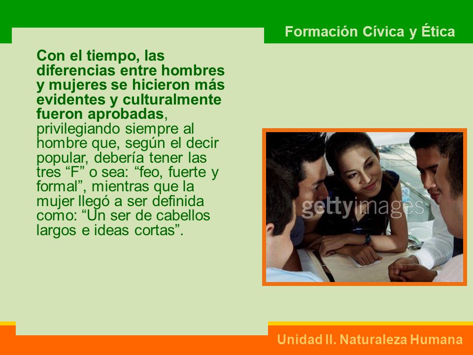 Con el tiempo, las diferencias entre hombres y mujeres se hicieron más evidentes y culturalmente fueron aprobadas, privilegiando siempre al hombre que, según el decir popular, debería tener las tres F o sea: feo, fuerte y formal , mientras que la mujer llegó a ser definida como: Un ser de cabellos largos e ideas cortas .