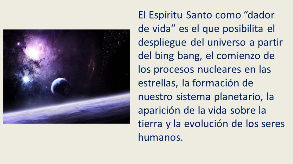 El Espíritu Santo como dador de vida es el que posibilita el despliegue del universo a partir del bing bang, el comienzo de los procesos nucleares en las estrellas, la formación de nuestro sistema planetario, la aparición de la vida sobre la tierra y la evolución de los seres humanos.