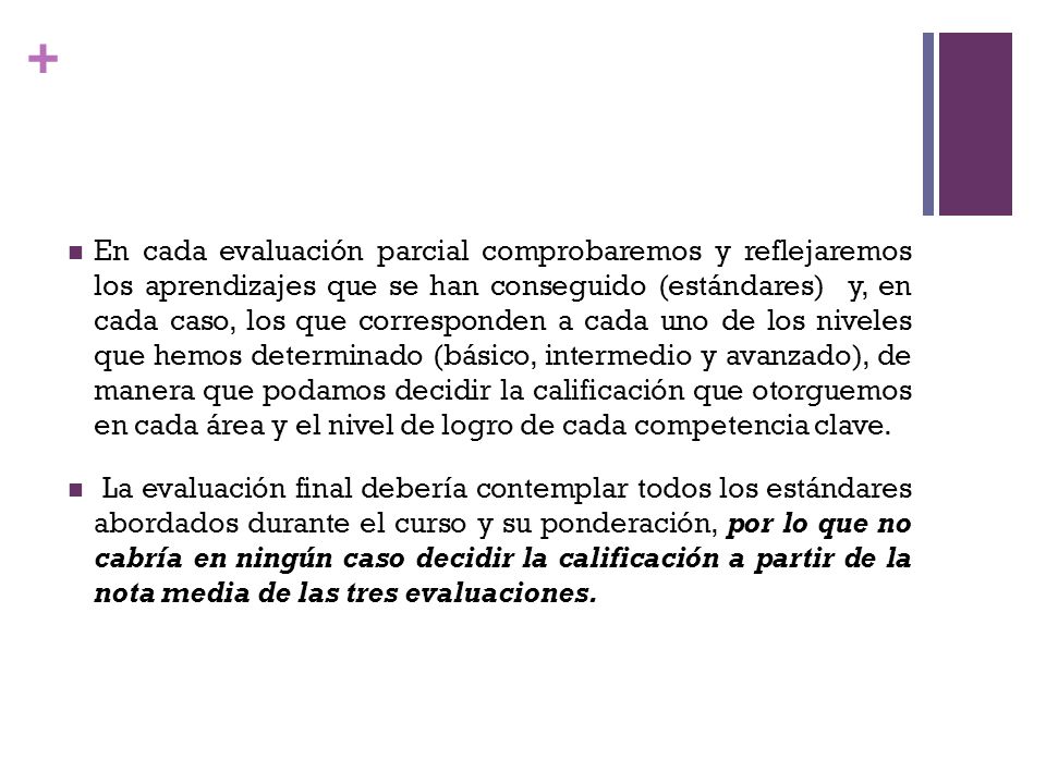 En cada evaluación parcial comprobaremos y reflejaremos los aprendizajes que se han conseguido (estándares) y, en cada caso, los que corresponden a cada uno de los niveles que hemos determinado (básico, intermedio y avanzado), de manera que podamos decidir la calificación que otorguemos en cada área y el nivel de logro de cada competencia clave.