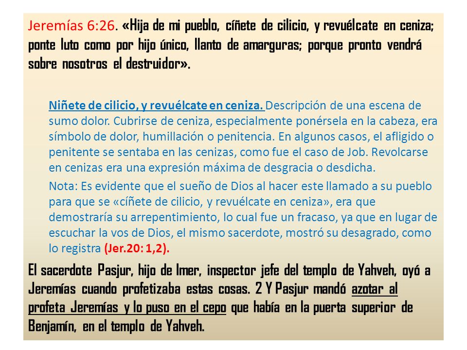 Jeremías 6:26. «Hija de mi pueblo, cíñete de cilicio, y revuélcate en ceniza; ponte luto como por hijo único, llanto de amarguras; porque pronto vendrá sobre nosotros el destruidor».